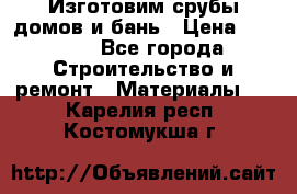  Изготовим срубы домов и бань › Цена ­ 1 000 - Все города Строительство и ремонт » Материалы   . Карелия респ.,Костомукша г.